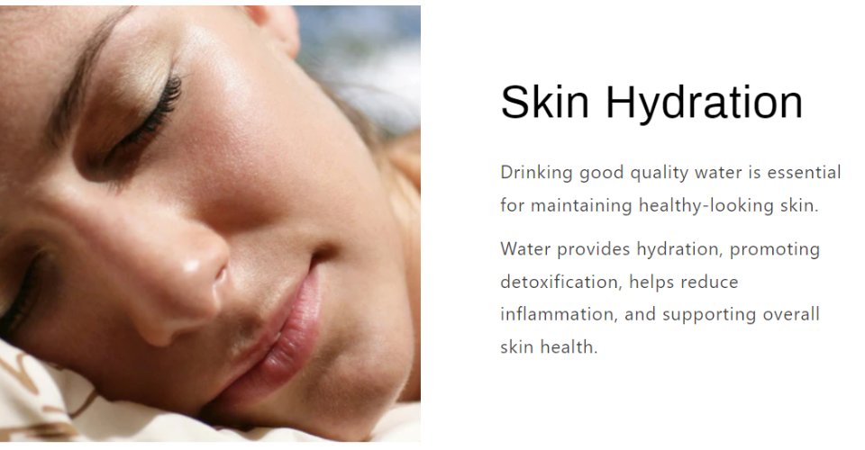 Skin Hydration Drinking good quality water is essential for maintaining healthy-looking skin.  Water provides hydration, promoting detoxification, helps reduce inflammation, and supporting overall skin health